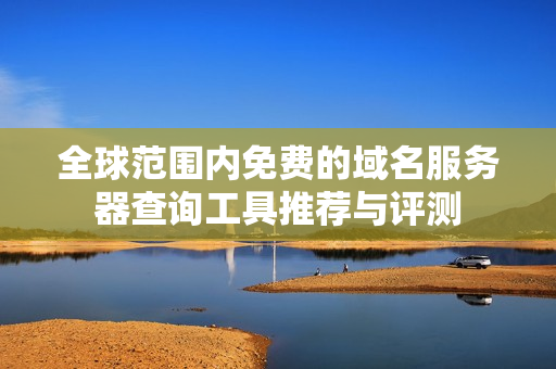 全球范围内免费的域名服务器查询工具推荐与评测