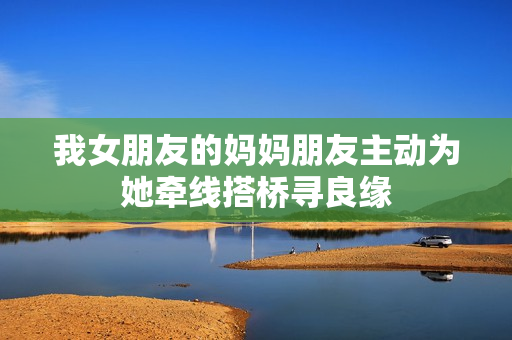 我女朋友的妈妈朋友主动为她牵线搭桥寻良缘