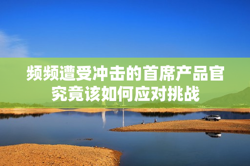 频频遭受冲击的首席产品官究竟该如何应对挑战