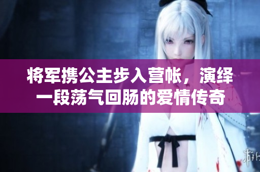 将军携公主步入营帐，演绎一段荡气回肠的爱情传奇