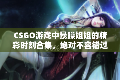 CSGO游戏中暴躁姐姐的精彩时刻合集，绝对不容错过