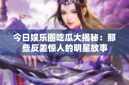 今日娱乐圈吃瓜大揭秘：那些反差惊人的明星故事