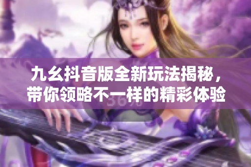 九幺抖音版全新玩法揭秘，带你领略不一样的精彩体验