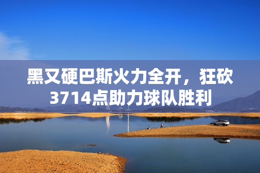 黑又硬巴斯火力全开，狂砍3714点助力球队胜利