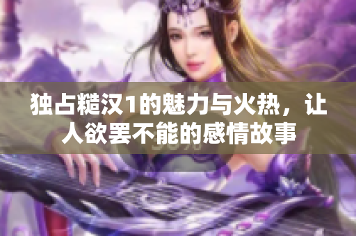 独占糙汉1的魅力与火热，让人欲罢不能的感情故事