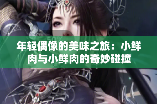 年轻偶像的美味之旅：小鲜肉与小鲜肉的奇妙碰撞