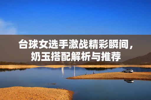 台球女选手激战精彩瞬间，奶玉搭配解析与推荐