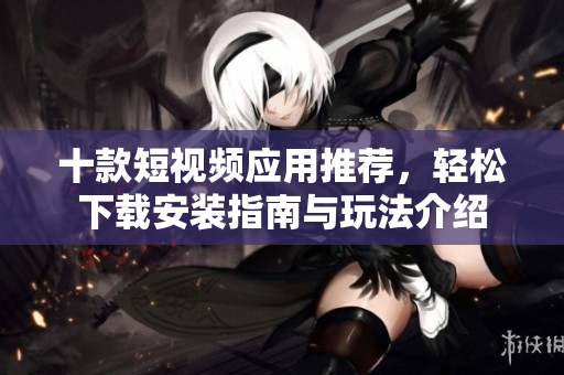 十款短视频应用推荐，轻松下载安装指南与玩法介绍