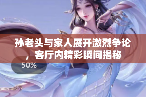 孙老头与家人展开激烈争论，客厅内精彩瞬间揭秘