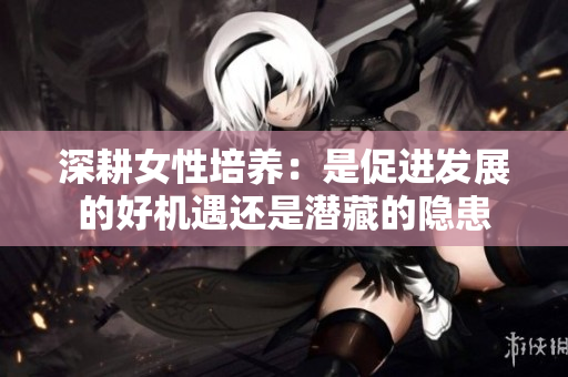 深耕女性培养：是促进发展的好机遇还是潜藏的隐患