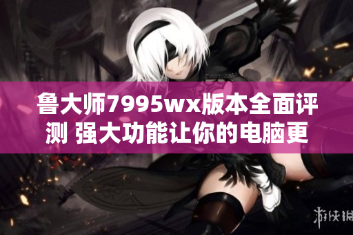 鲁大师7995wx版本全面评测 强大功能让你的电脑更高效