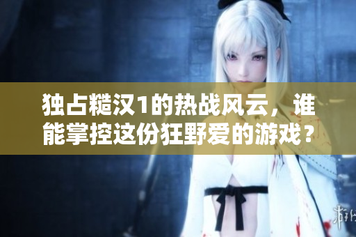独占糙汉1的热战风云，谁能掌控这份狂野爱的游戏？