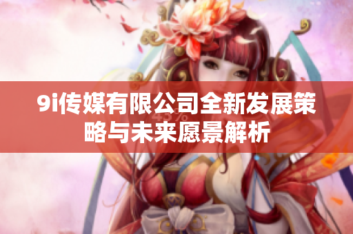 9i传媒有限公司全新发展策略与未来愿景解析