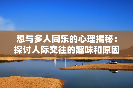 想与多人同乐的心理揭秘：探讨人际交往的趣味和原因