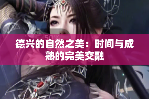 德兴的自然之美：时间与成熟的完美交融