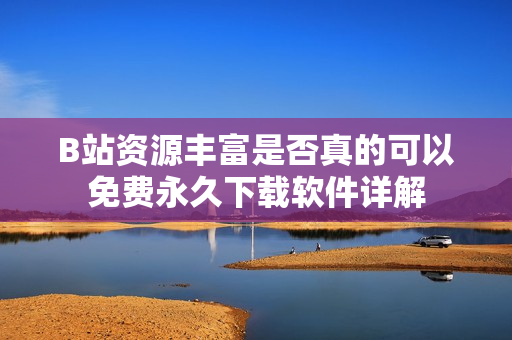 B站资源丰富是否真的可以免费永久下载软件详解