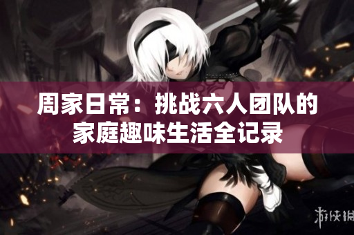 周家日常：挑战六人团队的家庭趣味生活全记录