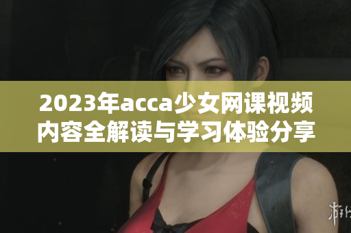 2023年acca少女网课视频内容全解读与学习体验分享