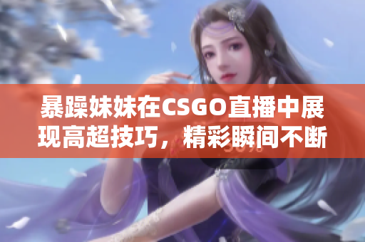 暴躁妹妹在CSGO直播中展现高超技巧，精彩瞬间不断涌现