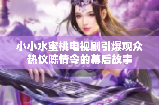 小小水蜜桃电视剧引爆观众热议陈情令的幕后故事
