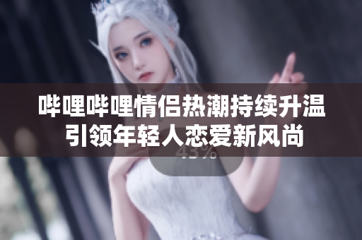 哔哩哔哩情侣热潮持续升温 引领年轻人恋爱新风尚