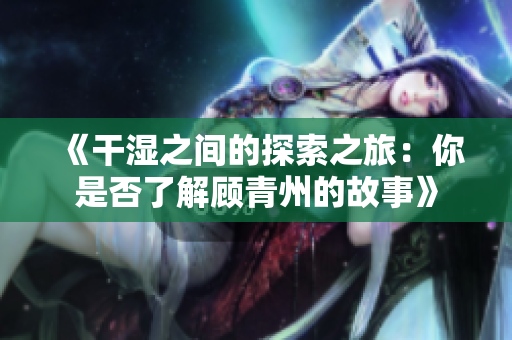 《干湿之间的探索之旅：你是否了解顾青州的故事》