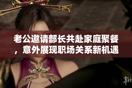 老公邀请部长共赴家庭聚餐，意外展现职场关系新机遇
