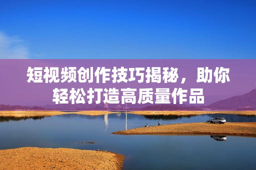 短视频创作技巧揭秘，助你轻松打造高质量作品