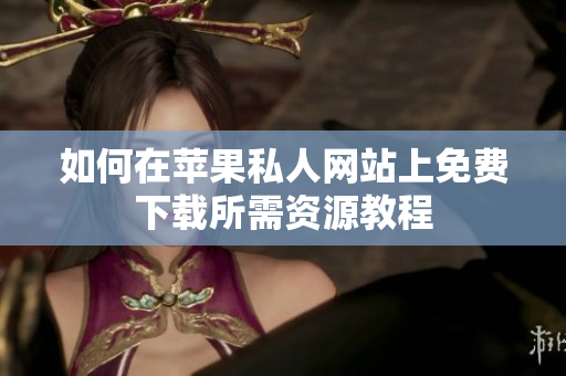 如何在苹果私人网站上免费下载所需资源教程
