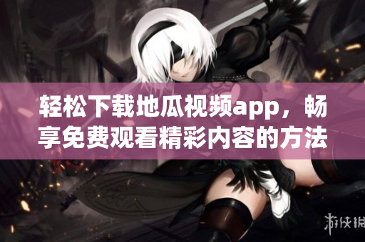 轻松下载地瓜视频app，畅享免费观看精彩内容的方法