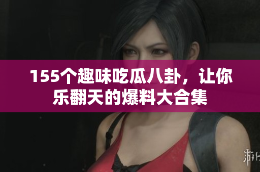 155个趣味吃瓜八卦，让你乐翻天的爆料大合集