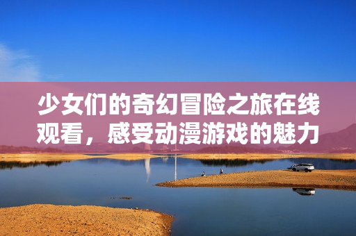 少女们的奇幻冒险之旅在线观看，感受动漫游戏的魅力