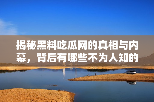 揭秘黑料吃瓜网的真相与内幕，背后有哪些不为人知的故事