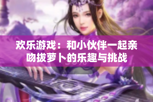 欢乐游戏：和小伙伴一起亲吻拔萝卜的乐趣与挑战