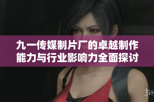 九一传媒制片厂的卓越制作能力与行业影响力全面探讨