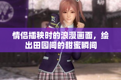 情侣插秧时的浪漫画面，绘出田园间的甜蜜瞬间