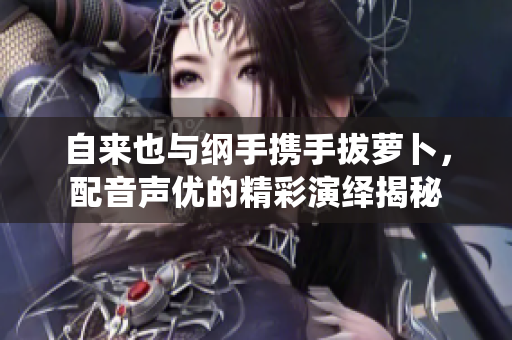 自来也与纲手携手拔萝卜，配音声优的精彩演绎揭秘