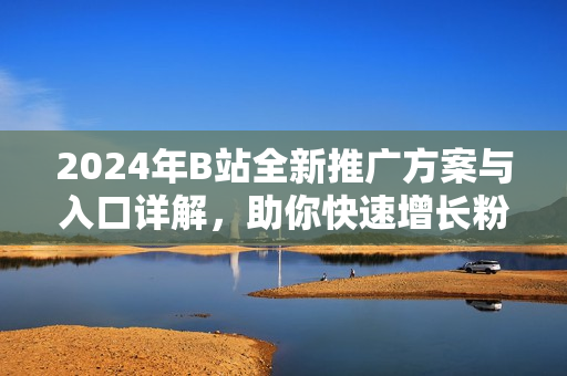 2024年B站全新推广方案与入口详解，助你快速增长粉丝