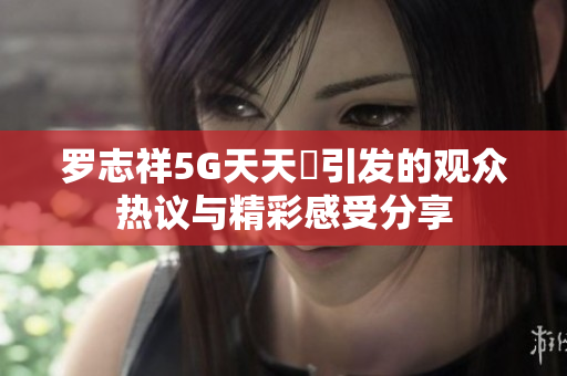 罗志祥5G天天奭引发的观众热议与精彩感受分享