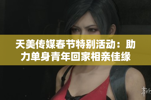 天美传媒春节特别活动：助力单身青年回家相亲佳缘