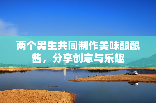 两个男生共同制作美味酿酿酱，分享创意与乐趣