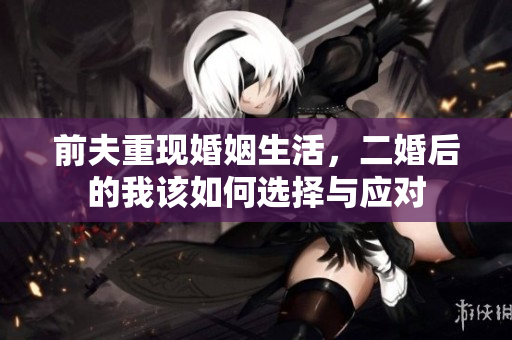 前夫重现婚姻生活，二婚后的我该如何选择与应对