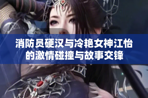 消防员硬汉与冷艳女神江怡的激情碰撞与故事交锋