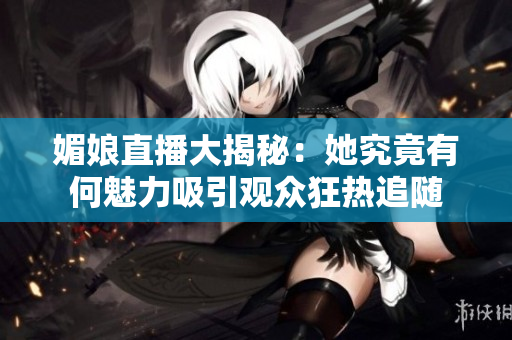 媚娘直播大揭秘：她究竟有何魅力吸引观众狂热追随