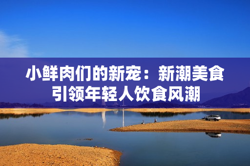 小鲜肉们的新宠：新潮美食引领年轻人饮食风潮