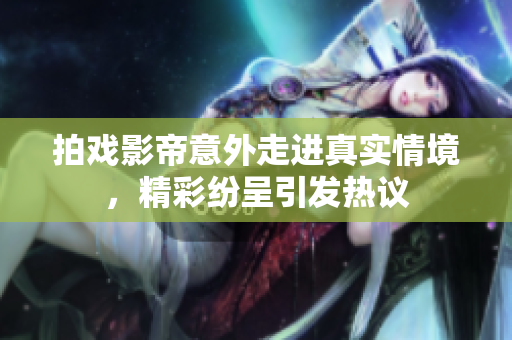 拍戏影帝意外走进真实情境，精彩纷呈引发热议