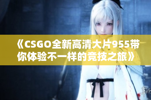 《CSGO全新高清大片955带你体验不一样的竞技之旅》