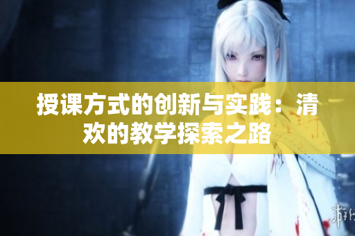 授课方式的创新与实践：清欢的教学探索之路
