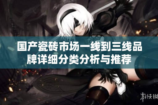 国产瓷砖市场一线到三线品牌详细分类分析与推荐