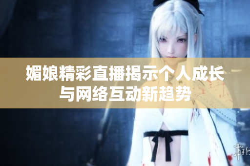 媚娘精彩直播揭示个人成长与网络互动新趋势